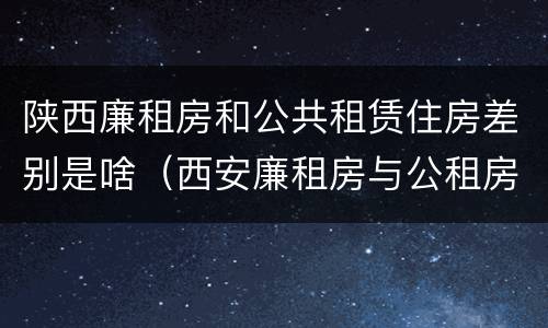 陕西廉租房和公共租赁住房差别是啥（西安廉租房与公租房区别）