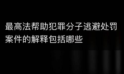 最高法帮助犯罪分子逃避处罚案件的解释包括哪些