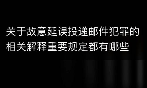关于故意延误投递邮件犯罪的相关解释重要规定都有哪些