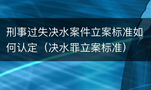 刑事过失决水案件立案标准如何认定（决水罪立案标准）