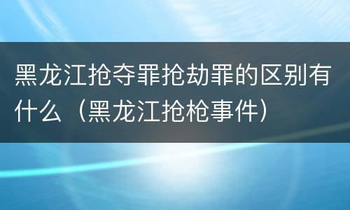 黑龙江抢夺罪抢劫罪的区别有什么（黑龙江抢枪事件）