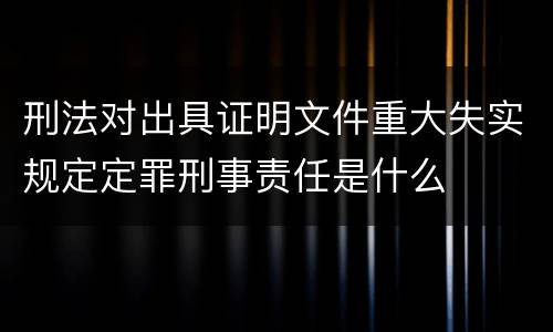刑法对出具证明文件重大失实规定定罪刑事责任是什么
