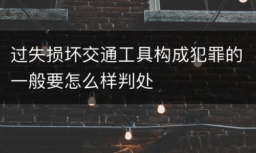 过失损坏交通工具构成犯罪的一般要怎么样判处
