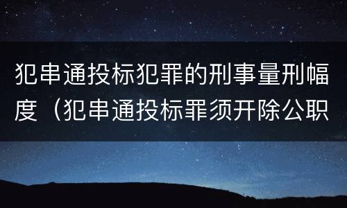 犯串通投标犯罪的刑事量刑幅度（犯串通投标罪须开除公职吗）