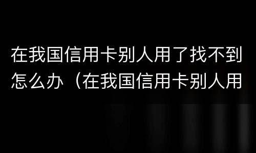 在我国信用卡别人用了找不到怎么办（在我国信用卡别人用了找不到怎么办理）