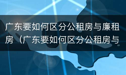 广东要如何区分公租房与廉租房（广东要如何区分公租房与廉租房呢）