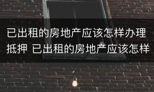 已出租的房地产应该怎样办理抵押 已出租的房地产应该怎样办理抵押手续