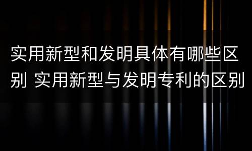 实用新型和发明具体有哪些区别 实用新型与发明专利的区别有哪些