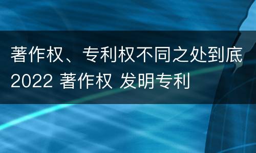 著作权、专利权不同之处到底2022 著作权 发明专利