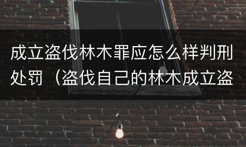 成立盗伐林木罪应怎么样判刑处罚（盗伐自己的林木成立盗伐林木罪吗）