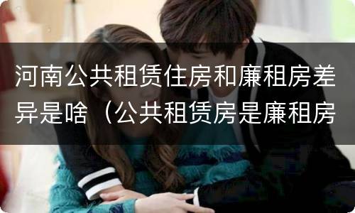 河南公共租赁住房和廉租房差异是啥（公共租赁房是廉租房吗）
