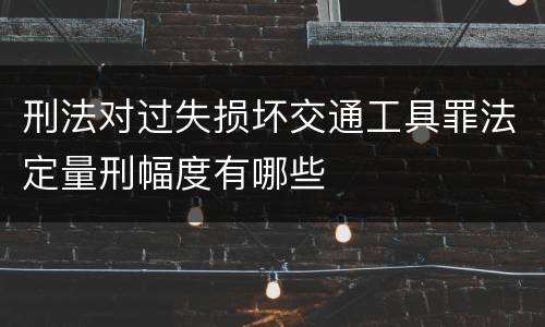 刑法对过失损坏交通工具罪法定量刑幅度有哪些