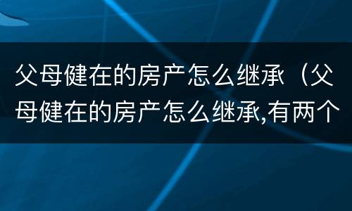 父母健在的房产怎么继承（父母健在的房产怎么继承,有两个女儿）