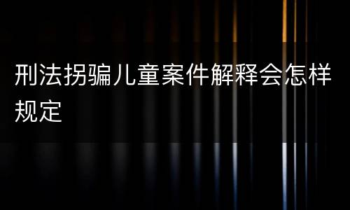 刑法拐骗儿童案件解释会怎样规定