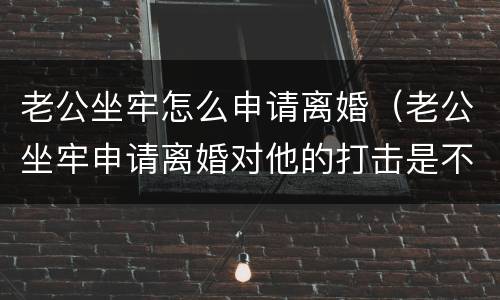 老公坐牢怎么申请离婚（老公坐牢申请离婚对他的打击是不是太大了）