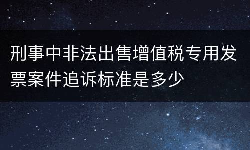 刑事中非法出售增值税专用发票案件追诉标准是多少