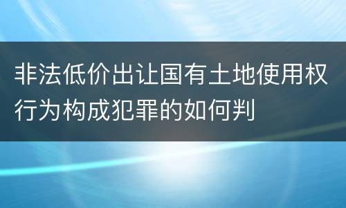 非法低价出让国有土地使用权行为构成犯罪的如何判