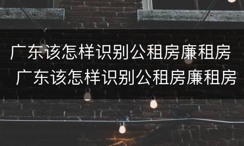 广东该怎样识别公租房廉租房 广东该怎样识别公租房廉租房呢