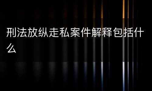 刑法放纵走私案件解释包括什么
