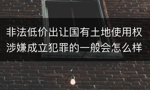 非法低价出让国有土地使用权涉嫌成立犯罪的一般会怎么样处罚