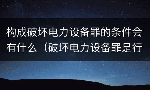 构成破坏电力设备罪的条件会有什么（破坏电力设备罪是行为犯吗）
