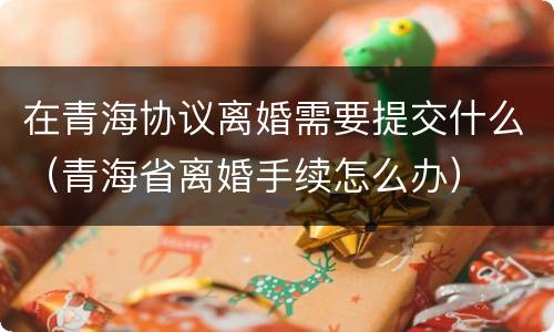 在青海协议离婚需要提交什么（青海省离婚手续怎么办）