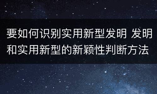 要如何识别实用新型发明 发明和实用新型的新颖性判断方法