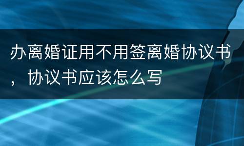 办离婚证用不用签离婚协议书，协议书应该怎么写