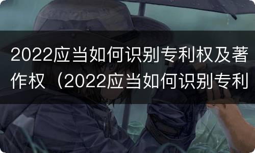 2022应当如何识别专利权及著作权（2022应当如何识别专利权及著作权信息）