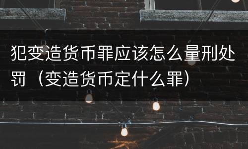 犯变造货币罪应该怎么量刑处罚（变造货币定什么罪）