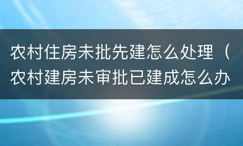 农村住房未批先建怎么处理（农村建房未审批已建成怎么办）