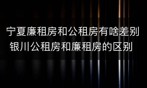 宁夏廉租房和公租房有啥差别 银川公租房和廉租房的区别