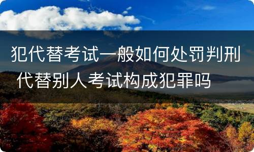 犯代替考试一般如何处罚判刑 代替别人考试构成犯罪吗