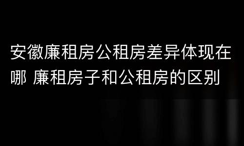 安徽廉租房公租房差异体现在哪 廉租房子和公租房的区别