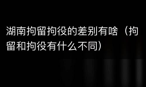 湖南拘留拘役的差别有啥（拘留和拘役有什么不同）