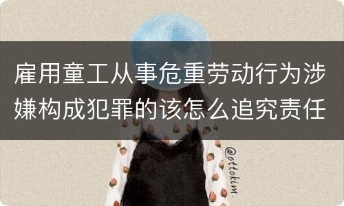 雇用童工从事危重劳动行为涉嫌构成犯罪的该怎么追究责任