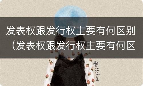 发表权跟发行权主要有何区别（发表权跟发行权主要有何区别呢）