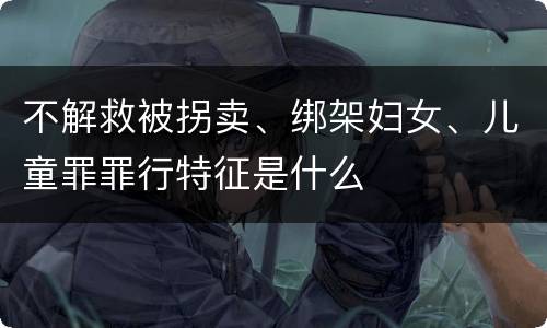 不解救被拐卖、绑架妇女、儿童罪罪行特征是什么