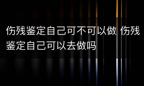 伤残鉴定自己可不可以做 伤残鉴定自己可以去做吗