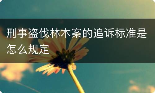 刑事盗伐林木案的追诉标准是怎么规定