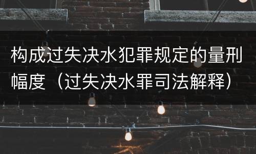 构成过失决水犯罪规定的量刑幅度（过失决水罪司法解释）