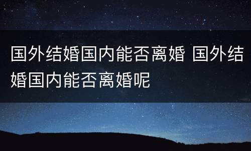 国外结婚国内能否离婚 国外结婚国内能否离婚呢