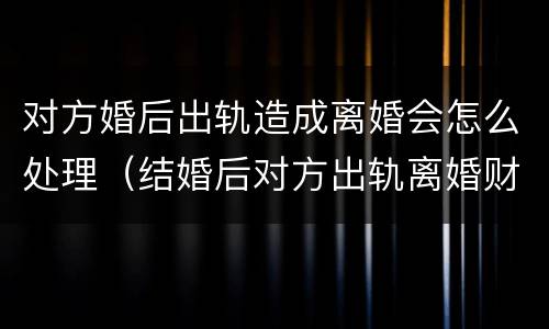 对方婚后出轨造成离婚会怎么处理（结婚后对方出轨离婚财产怎么判）