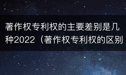 著作权专利权的主要差别是几种2022（著作权专利权的区别）