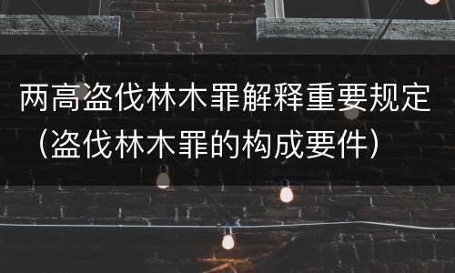 两高盗伐林木罪解释重要规定（盗伐林木罪的构成要件）