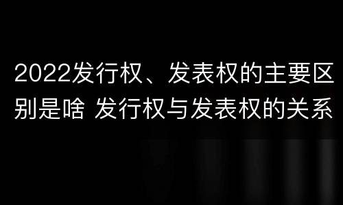 2022发行权、发表权的主要区别是啥 发行权与发表权的关系