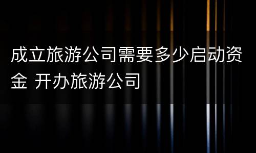成立旅游公司需要多少启动资金 开办旅游公司