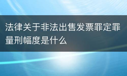 法律关于非法出售发票罪定罪量刑幅度是什么