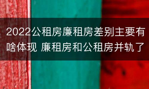2022公租房廉租房差别主要有啥体现 廉租房和公租房并轨了吗