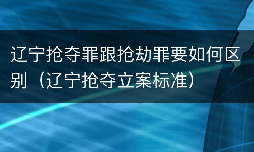 辽宁抢夺罪跟抢劫罪要如何区别（辽宁抢夺立案标准）